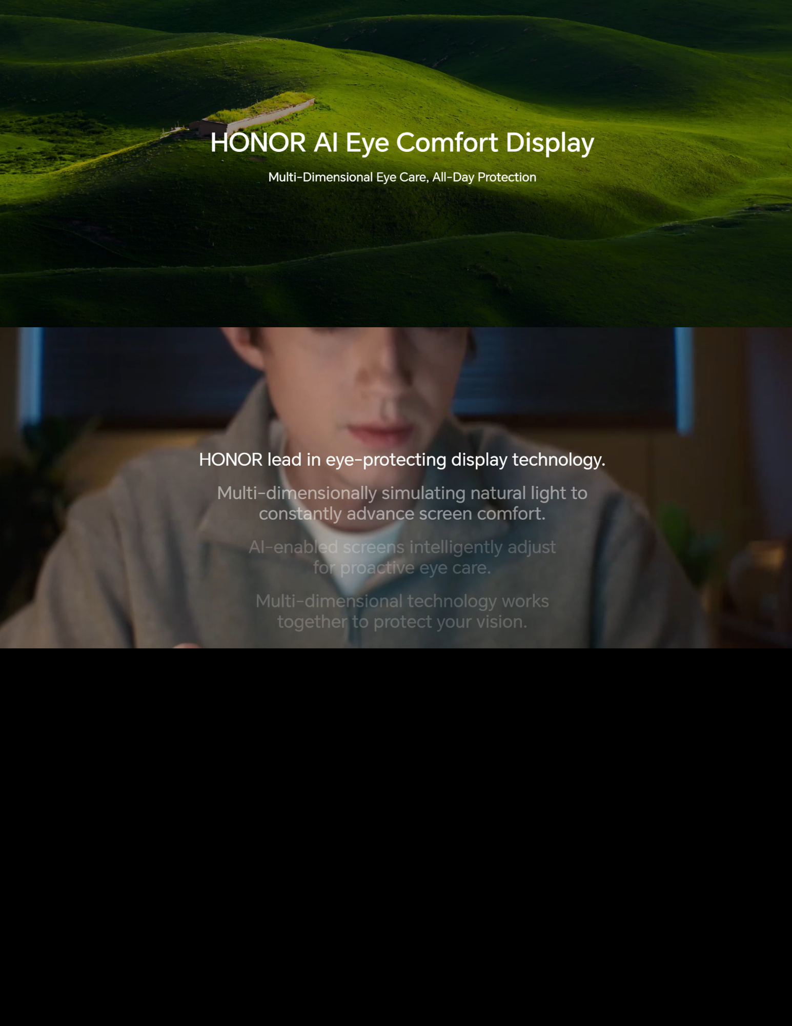 HONOR AI Eye Comfort Display Multi-Dimensional Eye Care, All-Day Protection HONOR lead in eye-protecting display technology. Multi-dimensionally simulating natural light to constantly advance screen comfort. AI-enabled screens intelligently adjust brightness to provide eye care. Multi-dimensional technology works together to protect your vision.