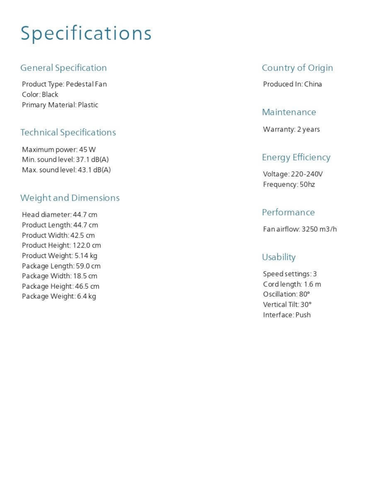 Technical Specifications General Specification Product Type: Pedestal Fan Color: Black Primary Material: Plastic Technical Specifications Maximum Power: 45 W Min. Sound Level: 37.1 dB(A) Max. Sound Level: 43.1 dB(A)