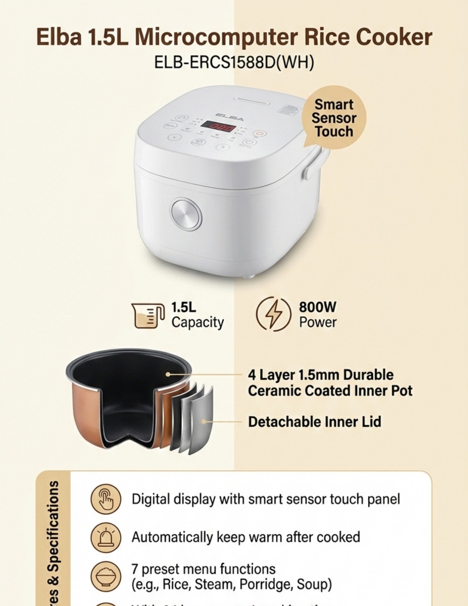Microcomputer Rice Cooker ELB-ERCS1588D(WH)Specifications: -Capacity : 1.5L - Power: 800W - Digital display with smart sensor touch panel