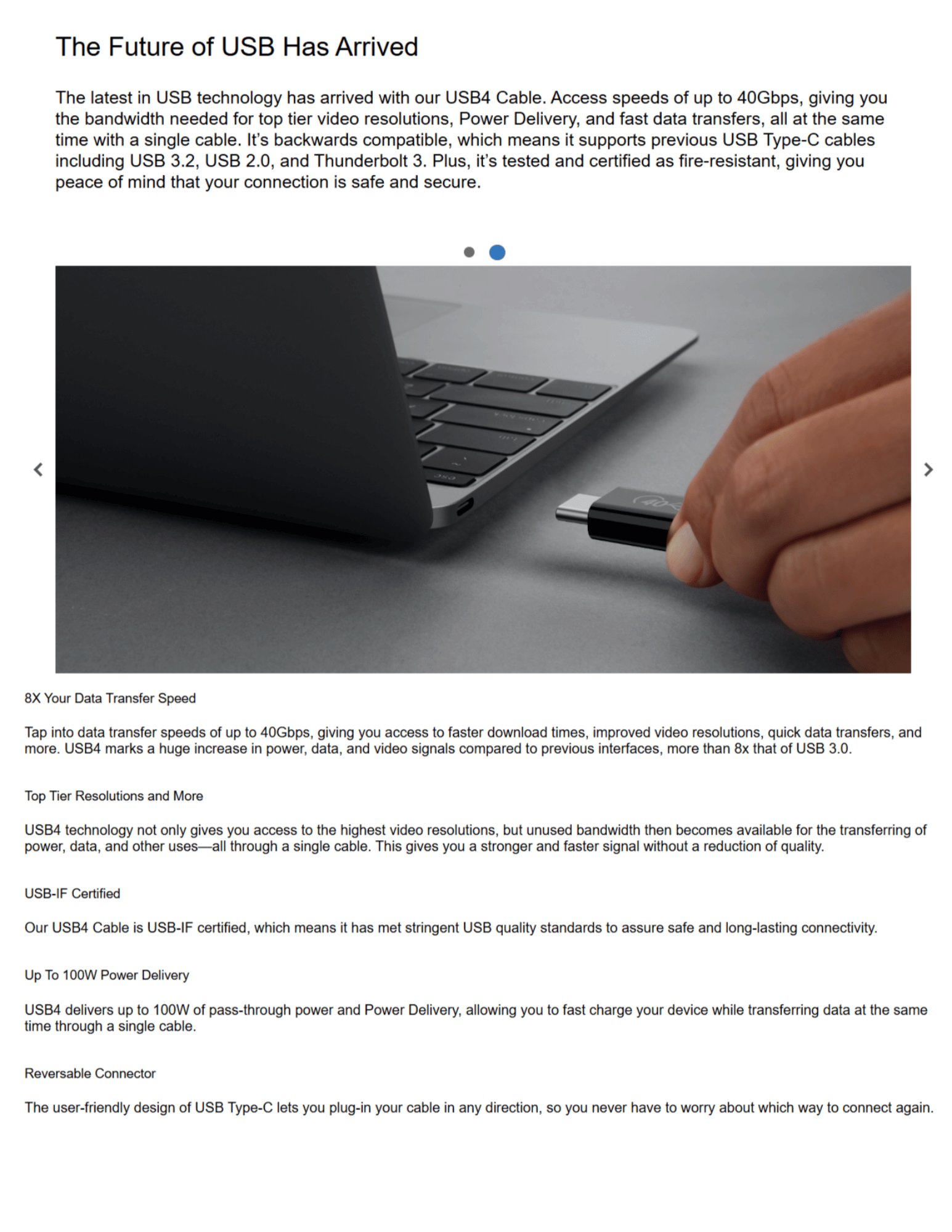 The Future of USB Has Arrived The latest in USB technology has arrived with our USB4 Cable. Access speeds of up to 40Gbps, giving you the bandwidth needed for top tier video resolutions, Power Delivery, and fast data transfers, all at the same time with a single cable. It’s backwards compatible, which means it supports previous USB Type-C cables including USB 3.2, USB 2.0, and Thunderbolt 3. Plus, it’s tested and certified as fire-resistant, giving you peace of mind that your connection is safe and secure. 8X Your Data Transfer Speed Tap into data transfer speeds of up to 40Gbps, giving you access to faster download times, improved video resolutions, quick data transfers, and more. USB4 marks a huge increase in power, data, and video signals compared to previous interfaces, more than 8x that of USB 3.0. Top Tier Resolutions and More USB4 technology not only gives you access to the highest video resolutions, but unused bandwidth then becomes available for the transferring of power, data, and other uses—all through a single cable. This gives you a stronger and faster signal without a reduction of quality. USB-IF Certified Our USB4 Cable is USB-IF certified, which means it has met stringent USB quality standards to assure safe and long-lasting connectivity. Up To 100W Power Delivery USB4 delivers up to 100W of pass-through power and Power Delivery, allowing you to fast charge your device while transferring data at the same time through a single cable. Reversable Connector The user-friendly design of USB Type-C lets you plug-in your cable in any direction, so you never have to worry about which way to connect again.