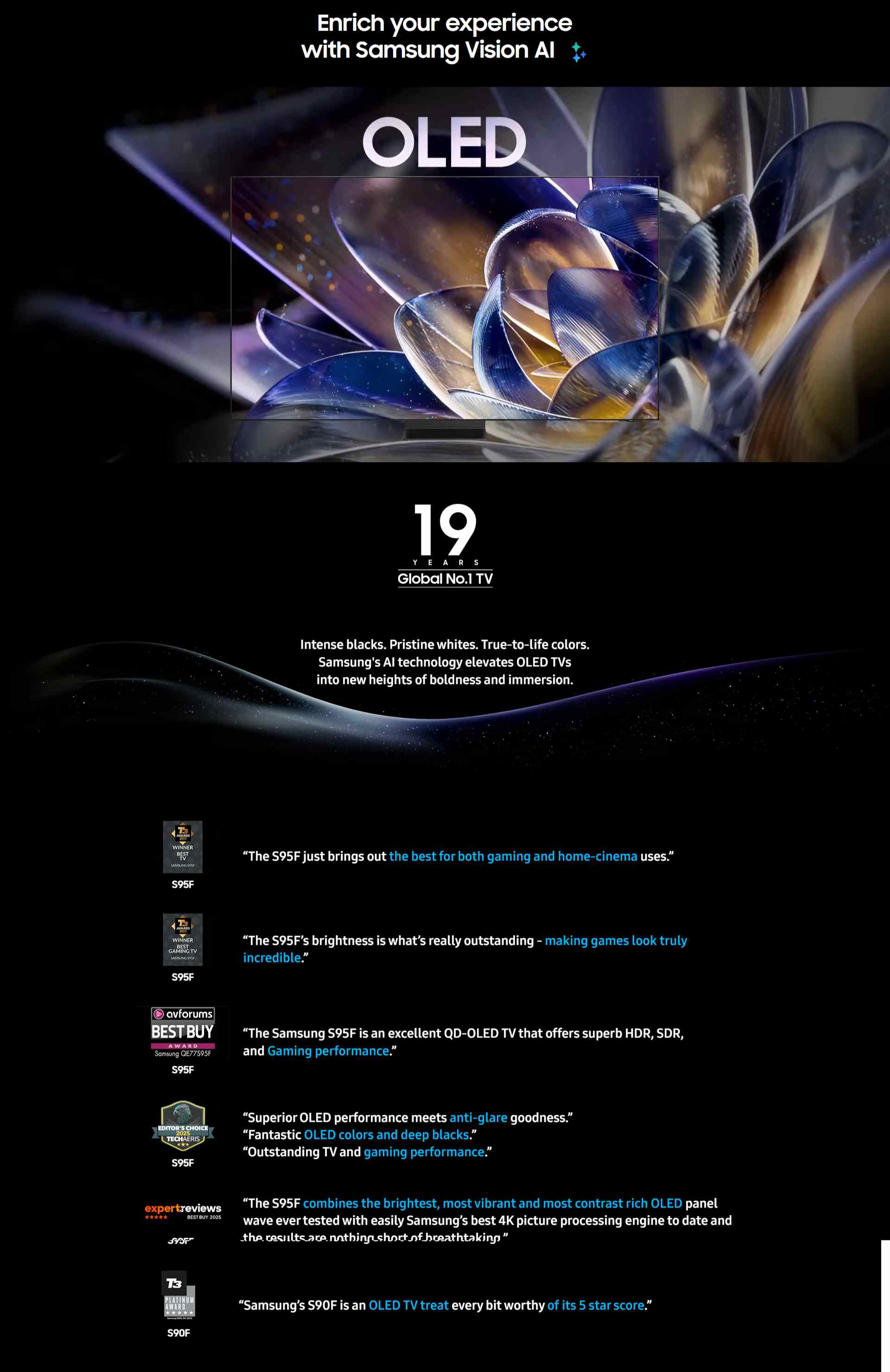 Enrich your experience with Samsung Vision AI OLED TV “The S95F just brings out the best for both gaming and home-cinema uses.” T3 AWARDS 2025 WINNER BEST GAMING TV SAMSUNG S95F logo S95F “The S95F’s brightness is what’s really outstanding - making games look truly incredible.” avforums BEST BUY AWARD logo featuring Samsung QE77S95F S95F “The Samsung S95F is an excellent QD-OLED TV that offers superb HDR, SDR, and Gaming performance.” EDITOR'S CHOICE 2025 TECHAERIS logo S95F “Superior OLED performance meets anti-glare goodness.” “Fantastic OLED colors and deep blacks.” “Outstanding TV and gaming performance.” expertreviews BEST BUY 2025 logo S95F “The S95F combines the brightest, most vibrant and most contrast rich OLED panel wave ever tested with easily Samsung’s best 4K picture processing engine to date and the results are nothing short of breathtaking.” T3 PLATINUM AWARD logo featuring Samsung S90F, 04/2025 S90F Samsung’s S90F is an OLED TV treat every bit worthy of its 5 star score.” Power the ultimate OLED experience with infinite contrast