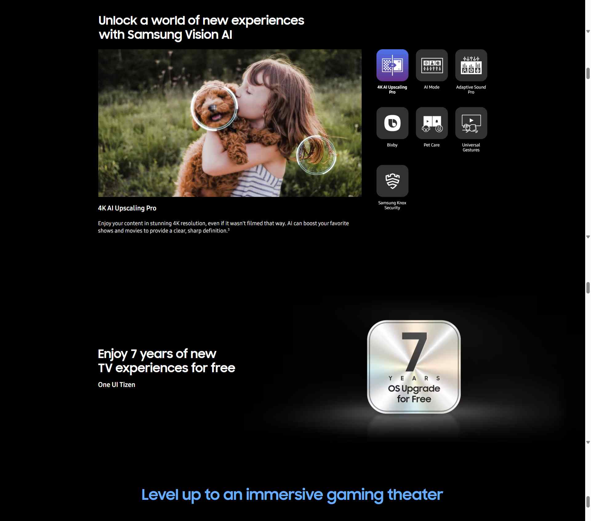 Unlock a world of new experiences with Samsung Vision AI 4K AI Upscaling Pro Enjoy your content in stunning 4K resolution, even if it wasn't filmed that way. AI can boost your favorite shows and movies to provide a clear, sharp definition.3 Image of a little girl kissing a puppy. The Samsung NQ4 AI Gen3 Processor appears on the photo and enhances several details, including the girl’s hair and clothes and the puppy’s face. The result is a much sharper image where subtle details are visible. Enjoy 7 years of new TV experiences for free One UI Tizen A metallic badge displaying ‘7 Years OS Upgrade for Free’ in bold text.