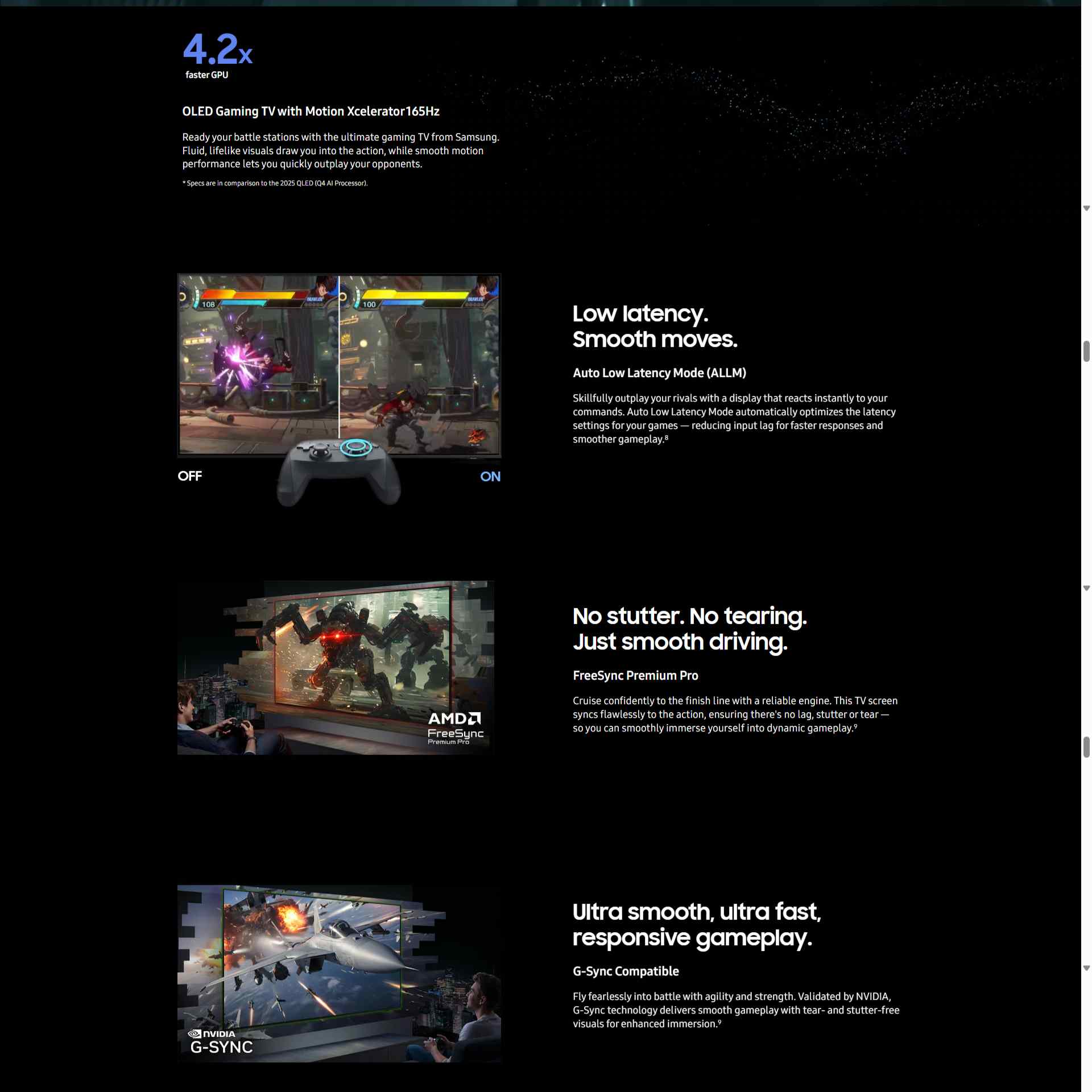 Level up to an immersive gaming theater Cutscenes from the video game The First Descendant show soldiers in futuristic gear running and jumping around. The scenes look choppy with 60hz. The screen updates to 165hz, and the scenes become clear and smooth. Zooms out to show the game being played on a TV screen by a man with a controller. 4.2 x faster GPU OLED Gaming TV with Motion Xcelerator 165Hz Ready your battle stations with the ultimate gaming TV from Samsung. Fluid, lifelike visuals draw you into the action, while smooth motion performance lets you quickly outplay your opponents. *Specs are in comparison to the 2025 QLED (Q4 AI Processor). A split screen displays the same brawler character on both sides. With Auto Low Latency Mode turned Off on the left side, the character is unable to dodge a blast. With Auto Low Latency Mode turned On in the right side, the screen reacts faster to the input, allowing the brawler to dodge the blast. Low latency. Smooth moves. Auto Low Latency Mode (ALLM) Skillfully outplay your rivals with a display that reacts instantly to your commands. Auto Low Latency Mode automatically optimizes the latency settings for your games — reducing input lag for faster responses and smoother gameplay.8 A man plays games on a TV with hyperrealistic visuals that appear to pop out of the screen. AMD FreeSync Premium Pro logo. No stutter. No tearing. Just smooth driving. FreeSync Premium Pro Cruise confidently to the finish line with a reliable engine. This TV screen syncs flawlessly to the action, ensuring there's no lag, stutter or tear — so you can smoothly immerse yourself into dynamic gameplay.9 Man gaming on a Samsung OLED TV. An action-filled air combat game scene appears to pop out of the screen. NVIDIA G-Sync logo. Ultra smooth, ultra fast, responsive gameplay. G-Sync Compatible Fly fearlessly into battle with agility and strength. Validated by NVIDIA, G-Sync technology delivers smooth gameplay with tear- and stutter-free visuals for enhanced immersion.9