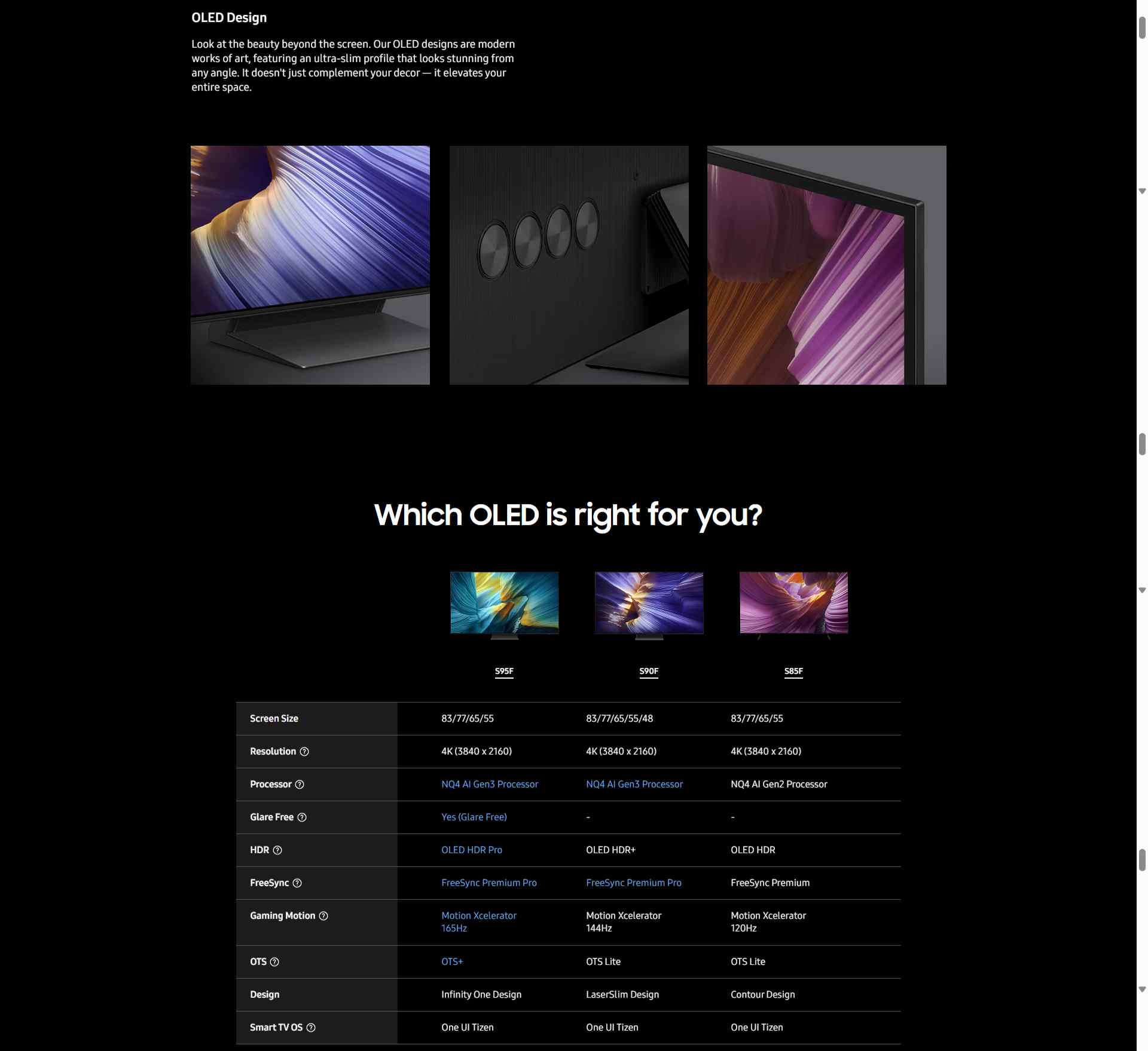 Redefine your space with a sleek centerpiece The top view of two OLED TVs as they slide past each other. Cut to a side view of a single OLED TV, which shows off its slim frame. The OLED TV rotates to show a pink abstract landscape on screen. The view zooms past to focus on a different OLED TV that displays a blue abstract landscape on screen. OLED Design Look at the beauty beyond the screen. Our OLED designs are modern works of art, featuring an ultra-slim profile that looks stunning from any angle. It doesn't just complement your decor — it elevates your entire space. Close-up of various parts of Samsung OLED TV models. Which OLED is right for you?